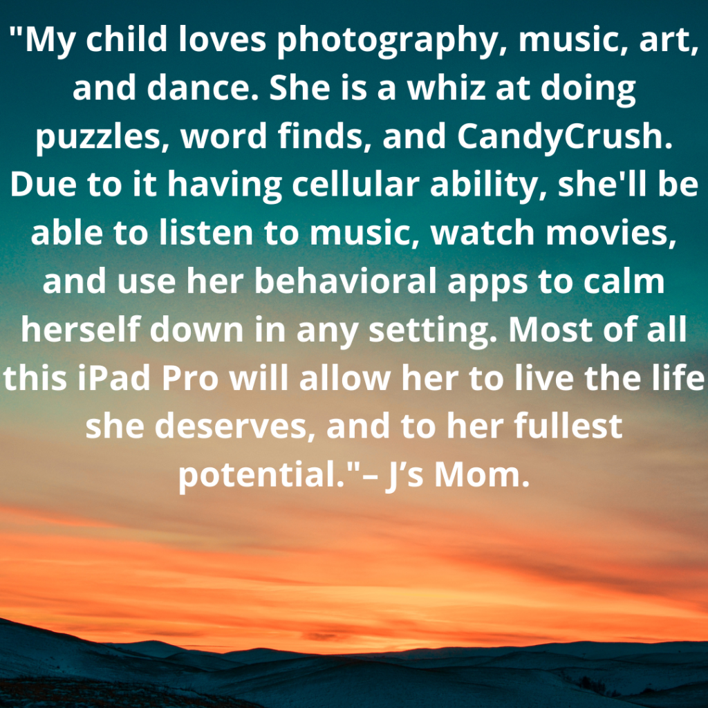 “My child loves photography, music, art, and dance. She is a whiz at doing puzzles, word finds, and CandyCrush. Due to it having cellular ability, she'll be able to listen to music, watch movies, and use her behavioral apps to calm herself down in any setting. Most of all this iPad Pro will allow her to live the life she deserves, and to her fullest potential.”  – J’s Mom.