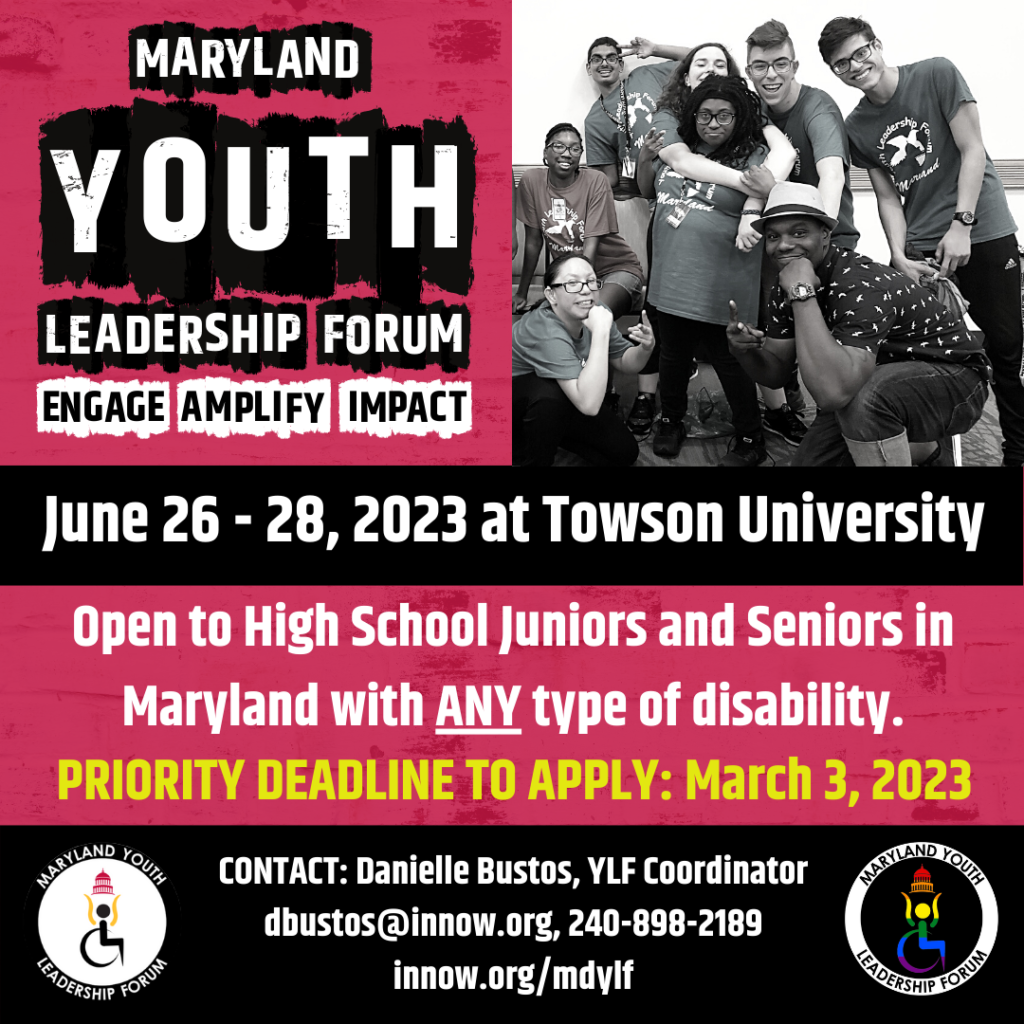 Maryland Youth Leadership Forum Engage. Ampify. Impact. 
June 26-28, 2023 at Towson University. 
Open to High School Juniors and Seniors in Maryland with ANY type of disability. Deadline to apply March 3, 2023, Contact Danielle Bustos dbustos@innow.org 240-898-2189